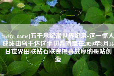 昆明五千米纪录世界纪录-这一惊人成绩由乌干达选手切普特盖在2020年8月14日世界田联钻石联赛揭幕战摩纳哥站创造