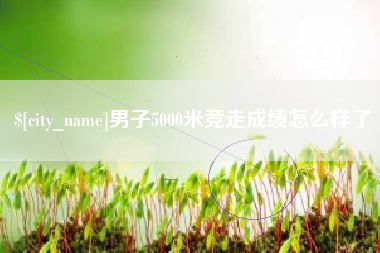 昆明男子5000米竞走成绩怎么样了