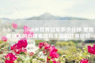 昆明5000米世界冠军多少分钟-更需要强大的心理素质和丰富的比赛经验