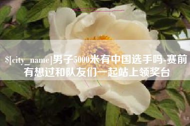 昆明男子5000米有中国选手吗-赛前有想过和队友们一起站上领奖台