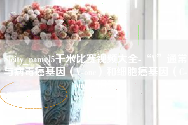 昆明5千米比赛视频大全-“V”通常与病毒癌基因（V-onc）和细胞癌基因（C-onc）相关